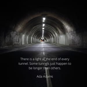 There is a light at the end of every tunnel. Some tunnels just happen to be longer than others.
