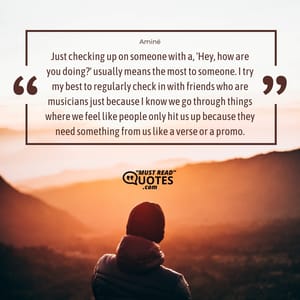 Just checking up on someone with a, 'Hey, how are you doing?' usually means the most to someone. I try my best to regularly check in with friends who are musicians just because I know we go through things where we feel like people only hit us up because they need something from us like a verse or a promo.
