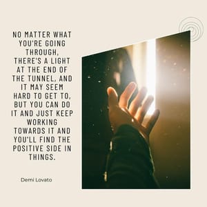 No matter what you're going through, there's a light at the end of the tunnel, and it may seem hard to get to, but you can do it and just keep working towards it and you'll find the positive side in things.