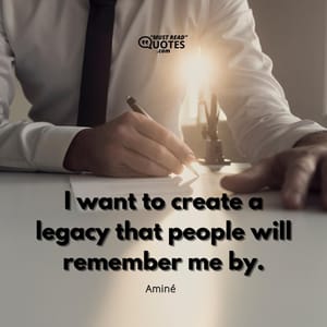 I want to create a legacy that people will remember me by.
