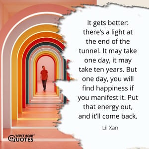 It gets better: there’s a light at the end of the tunnel. It may take one day, it may take ten years. But one day, you will find happiness if you manifest it. Put that energy out, and it’ll come back.