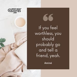 If you feel worthless, you should probably go and tell a friend, yeah.