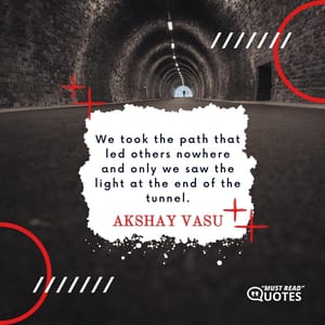 We took the path that led others nowhere and only we saw the light at the end of the tunnel.