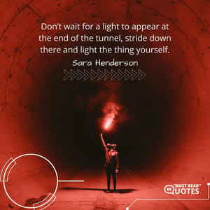 Don’t wait for a light to appear at the end of the tunnel, stride down there and light the thing yourself.
