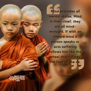 Mind precedes all mental states. Mind is their chief; they are all mind-wrought. If with an impure mind a person speaks or acts suffering follows him like the wheel that follows the foot of the ox.