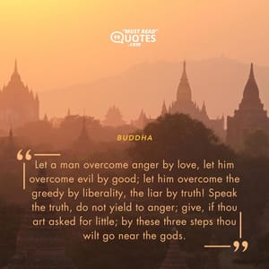 Let a man overcome anger by love, let him overcome evil by good; let him overcome the greedy by liberality, the liar by truth! Speak the truth, do not yield to anger; give, if thou art asked for little; by these three steps thou wilt go near the gods.