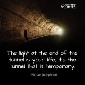 The light at the end of the tunnel is your life, it’s the tunnel that is temporary.