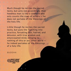 Much though he recites the sacred texts, but acts not accordingly, that heedless man is like a cowherd who only counts the cows of others — he does not partake of the blessings of the holy life. Little though he recites the sacred texts, but puts the Teaching into practice, forsaking lust, hatred, and delusion, with true wisdom and emancipated mind, clinging to nothing of this or any other world — he indeed partakes of the blessings of a holy life.