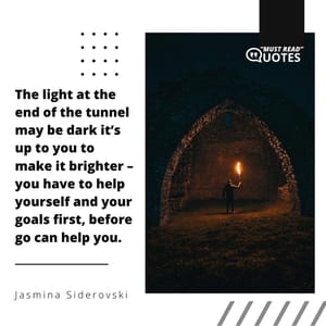 The light at the end of the tunnel may be dark it’s up to you to make it brighter – you have to help yourself and your goals first, before go can help you.