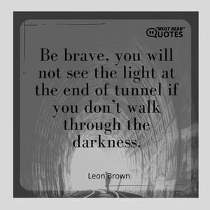 Be brave, you will not see the light at the end of tunnel if you don’t walk through the darkness.