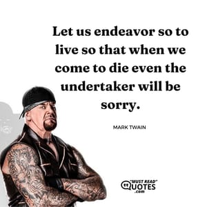 Let us endeavor so to live so that when we come to die even the undertaker will be sorry.