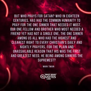 But who prays for Satan? Who in eighteen centuries, has had the common humanity to pray for the one sinner that needed it most, our one fellow and brother who most needed a friend yet had not a single one, the one sinner among us all who had the highest and clearest right to every Christian's daily and nightly prayers, for the plain and unassailable reason that his was the first and greatest need, he being among sinners the supremest?