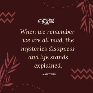 When we remember we are all mad, the mysteries disappear and life stands explained.