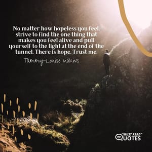 No matter how hopeless you feel, strive to find the one thing that makes you feel alive and pull yourself to the light at the end of the tunnel. There is hope. Trust me.