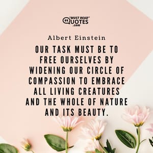 Our task must be to free ourselves by widening our circle of compassion to embrace all living creatures and the whole of nature and its beauty.