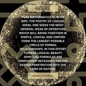 Pure mathematics is, in its way, the poetry of logical ideas. One seeks the most general ideas of operation which will bring together in simple, logical and unified form the largest possible circle of formal relationships. In this effort toward logical beauty spiritual formulas are discovered necessary for the deeper penetration into the laws of nature.