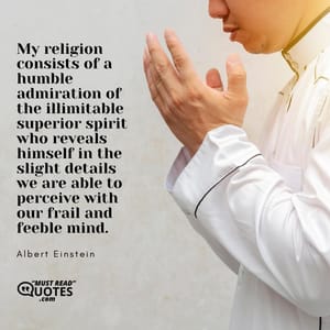My religion consists of a humble admiration of the illimitable superior spirit who reveals himself in the slight details we are able to perceive with our frail and feeble mind.