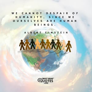 We cannot despair of humanity, since we ourselves are human beings.