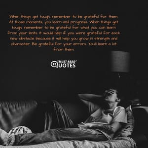 When things get tough, remember to be grateful for them. At those moments, you learn and progress. When things get tough, remember to be grateful for what you can learn from your limits. It would help if you were grateful for each new obstacle because it will help you grow in strength and character. Be grateful for your errors. You'll learn a lot from them.