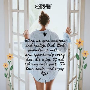 When we open our eyes and realize that God provides us with a new opportunity every day, it's a joy. Of not reliving one's past. To love, smile, and enjoy life!