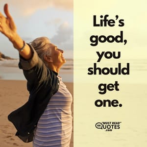 Life’s good, you should get one.