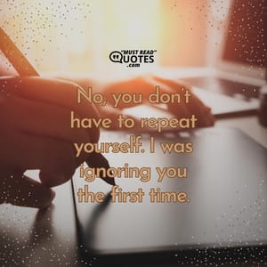 No, you don’t have to repeat yourself. I was ignoring you the first time.
