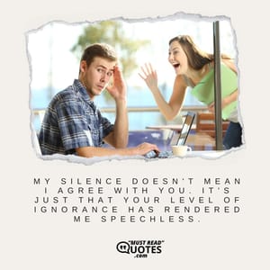 My silence doesn't mean I agree with you. It's just that your level of ignorance has rendered me speechless.