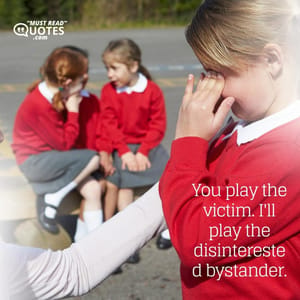 You play the victim. I'll play the disinterested bystander.