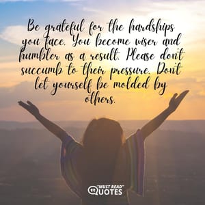 Be grateful for the hardships you face. You become wiser and humbler as a result. Please don’t succumb to their pressure. Don’t let yourself be molded by others.