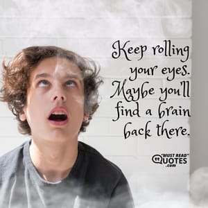 Keep rolling your eyes. Maybe you’ll find a brain back there.