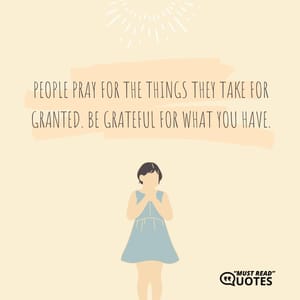 People pray for the things they take for granted. Be grateful for what you have.