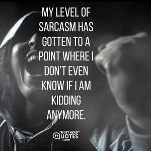 My level of sarcasm has gotten to a point where I don’t even know if I am kidding anymore.