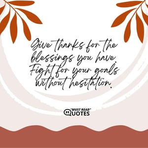 Give thanks for the blessings you have. Fight for your goals without hesitation.
