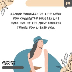 Remind yourself of this: What you currently possess was once one of the most coveted things you wished for.