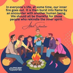 In everyone's life, at some time, our inner fire goes out. It is then burst into flame by an encounter with another human being. We should all be thankful for those people who rekindle the inner spirit.