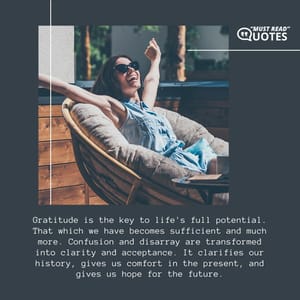 Gratitude is the key to life's full potential. That which we have becomes sufficient and much more. Confusion and disarray are transformed into clarity and acceptance. It clarifies our history, gives us comfort in the present, and gives us hope for the future.