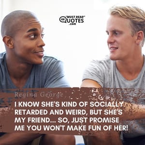 I know she's kind of socially retarded and weird, but she's my friend... so, just promise me you won't make fun of her!