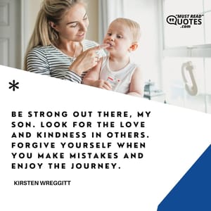 Be strong out there, my son. Look for the love and kindness in others. Forgive yourself when you make mistakes and enjoy the journey.