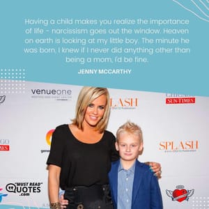 Having a child makes you realize the importance of life - narcissism goes out the window. Heaven on earth is looking at my little boy. The minute he was born, I knew if I never did anything other than being a mom, I'd be fine.
