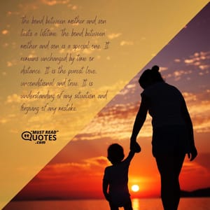 The bond between mother and son lasts a lifetime. The bond between mother and son is a special one. It remains unchanged by time or distance. It is the purest love, unconditional and true. It is understanding of any situation and forgiving of any mistake.