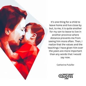 It’s one thing for a child to leave home and live close by but, to me, it is quite another for my son to leave to live in another province where distance prevents me from seeing him more often. Then, I realize that the values and the teachings I have given him over the years are more important than any words that I would say now.