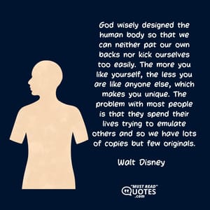 God wisely designed the human body so that we can neither pat our own backs nor kick ourselves too easily. The more you like yourself, the less you are like anyone else, which makes you unique. The problem with most people is that they spend their lives trying to emulate others and so we have lots of copies but few originals.
