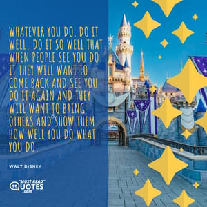 Whatever you do, do it well. Do it so well that when people see you do it they will want to come back and see you do it again and they will want to bring others and show them how well you do what you do.