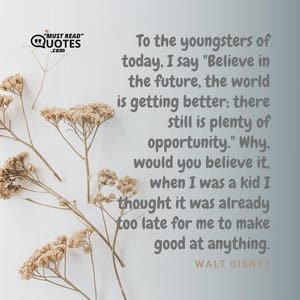 To the youngsters of today, I say "Believe in the future, the world is getting better; there still is plenty of opportunity." Why, would you believe it, when I was a kid I thought it was already too late for me to make good at anything.