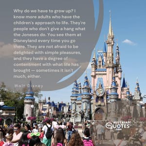 Why do we have to grow up? I know more adults who have the children's approach to life. They're people who don't give a hang what the Joneses do. You see them at Disneyland every time you go there. They are not afraid to be delighted with simple pleasures, and they have a degree of contentment with what life has brought — sometimes it isn't much, either.