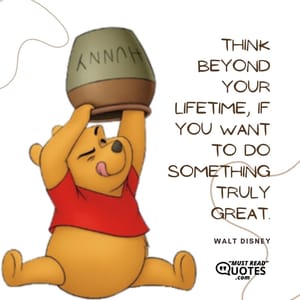Think beyond your lifetime, if you want to do something truly great.