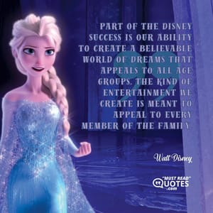 Part of the Disney success is our ability to create a believable world of dreams that appeals to all age groups. The kind of entertainment we create is meant to appeal to every member of the family.