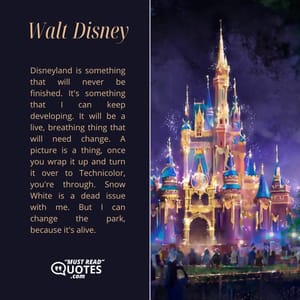 Disneyland is something that will never be finished. It's something that I can keep developing. It will be a live, breathing thing that will need change. A picture is a thing, once you wrap it up and turn it over to Technicolor, you're through. Snow White is a dead issue with me. But I can change the park, because it's alive.