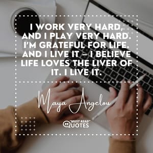 I work very hard, and I play very hard. I’m grateful for life. And I live it – I believe life loves the liver of it. I live it.