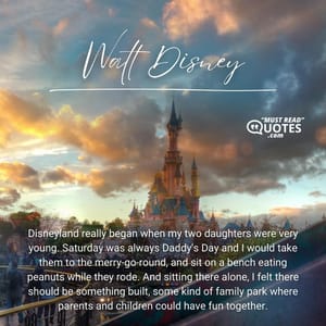 Disneyland really began when my two daughters were very young. Saturday was always Daddy's Day and I would take them to the merry-go-round, and sit on a bench eating peanuts while they rode. And sitting there alone, I felt there should be something built, some kind of family park where parents and children could have fun together.